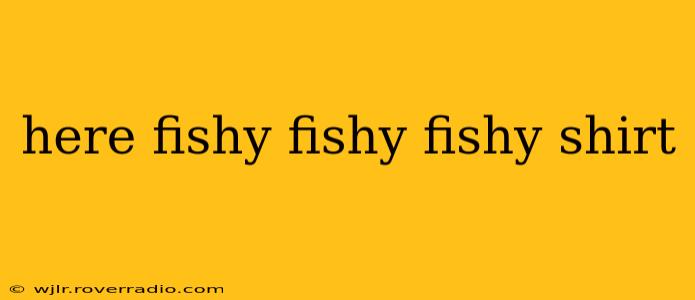here fishy fishy fishy shirt