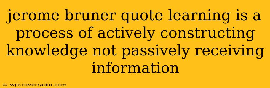 jerome bruner quote learning is a process of actively constructing knowledge not passively receiving information