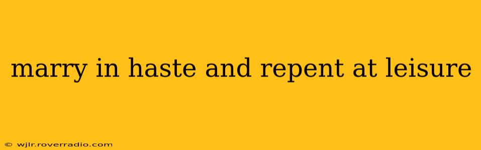marry in haste and repent at leisure