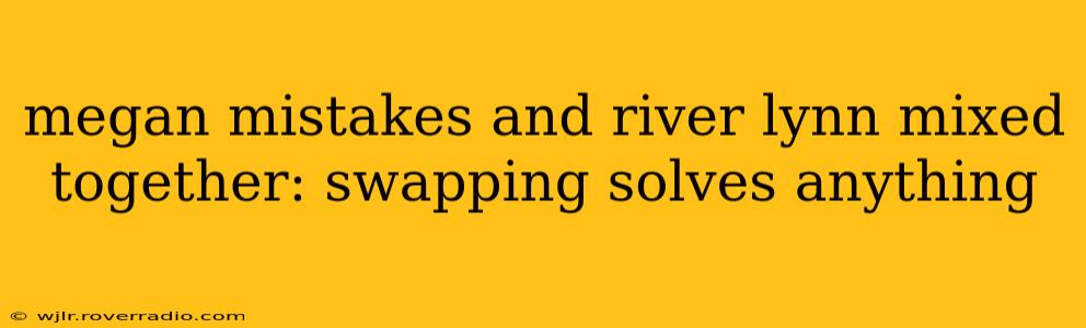 megan mistakes and river lynn mixed together: swapping solves anything