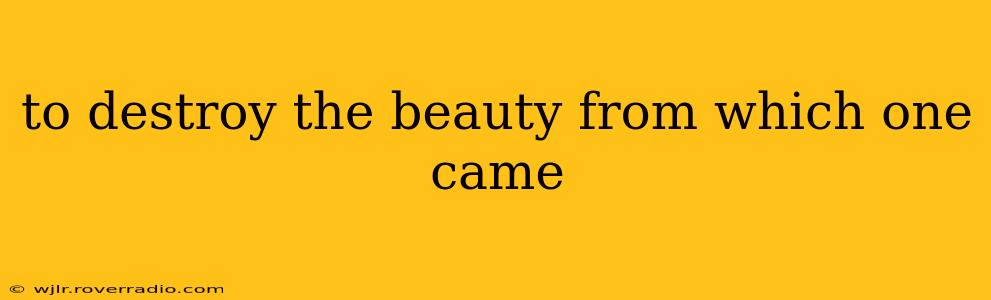 to destroy the beauty from which one came